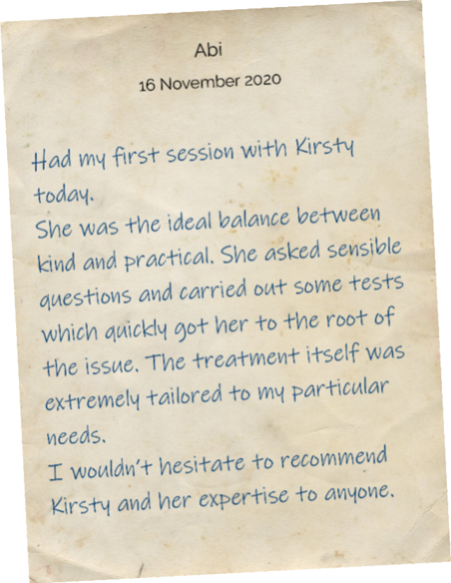 Had my first session with Kirsty today. She was the ideal balance between kind and practical. She asked sensible questions and carried out some tests which quickly got her to the root of the issue. The treatment itself was extremely tailored to my particular needs. I wouldn’t hesitate to recommend Kirsty and her expertise to anyone.