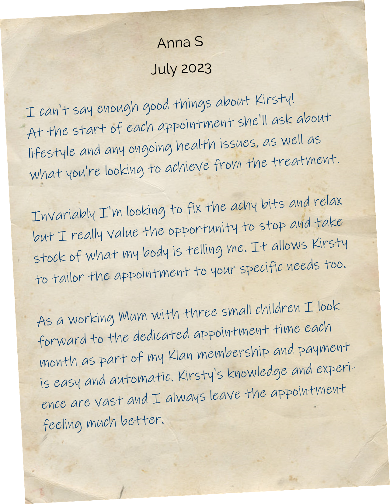 I can't say enough good things about Kirsty!  At the start of each appointment she'll ask about lifestyle and any ongoing health issues, as well as what you're looking to achieve from the treatment. Invariably I'm looking to fix the achy bits and relax but I really value the opportunity to stop and take stock of what my body is telling me. It allows Kirsty to tailor the appointment to your specific needs too. As a working Mum with three small children I look forward to the dedicated appointment time each month as part of my membership and payment is easy and automatic. Kirsty's knowledge and experience are vast and I always leave the appointment feeling much better.