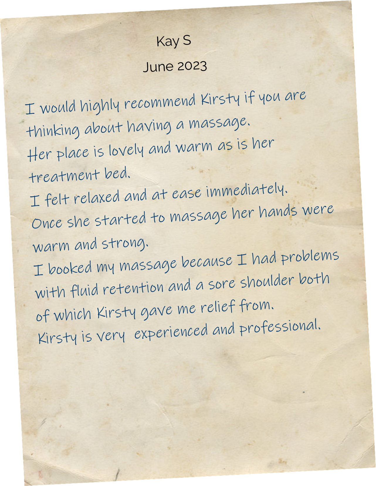 I would highly recommend Kirsty If you are thinking about having a massage. Her place is lovely and warm as is her treatment bed. I felt relaxed and at ease immediately. Once she started to massage her hands were warm and strong. I booked my massage because I had problems with fluid retention and a sore shoulder both of which Kirsty gave me relief from. Kirsty is very  experienced and professional.
