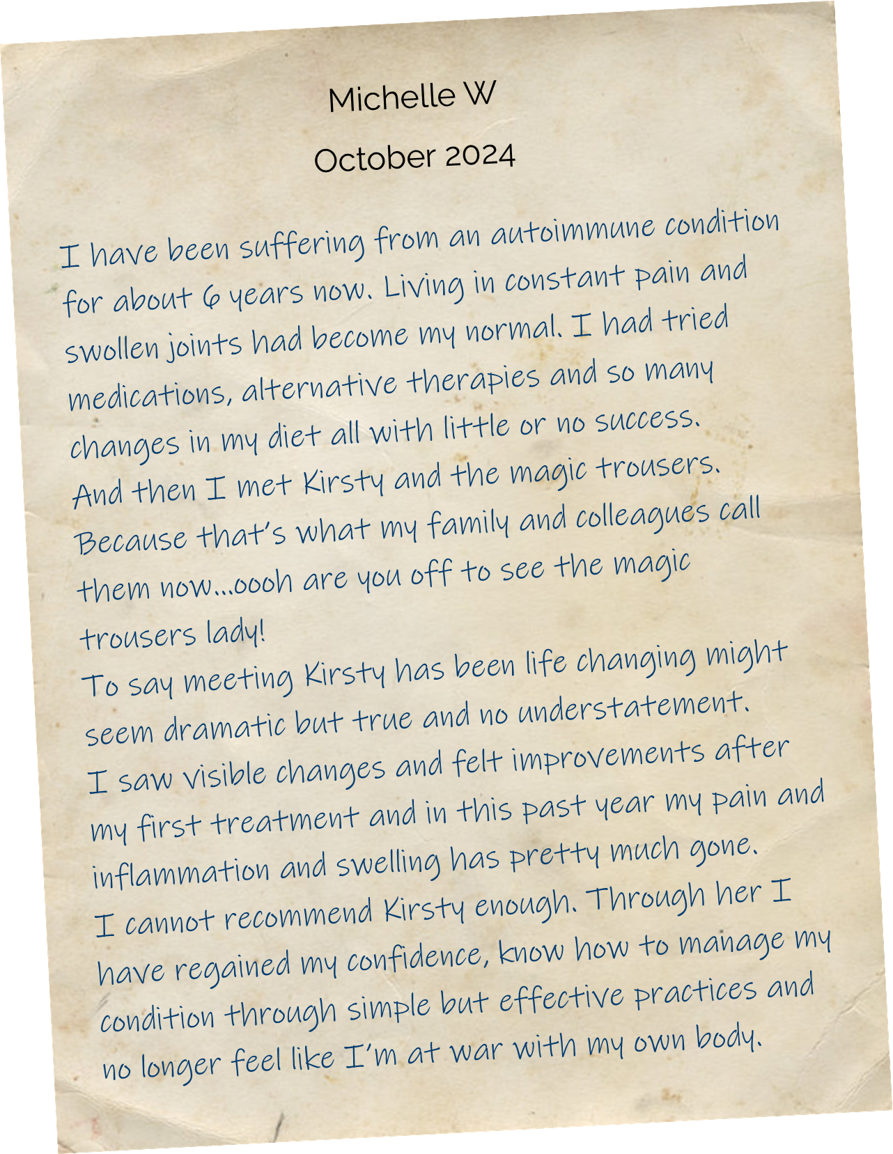 I have been suffering from an autoimmune condition for about 6 years now. Living in constant pain and swollen joints had become my normal. I had tried medications, alternative therapies and so many changes in my diet all with little or no success. And then I met Kirsty and the magic trousers. Because that’s what my family and colleagues call them now…oooh are you off to see the magic trousers lady! To say meeting Kirsty has been life changing might seem dramatic but true and no understatement. I saw visible changes and felt improvements after my first treatment and in this past year my pain and inflammation and swelling has pretty much gone. I cannot recommend Kirsty enough. Through her I have regained my confidence, know how to manage my condition through simple but effective practices and no longer feel like I’m at war with my own body. 