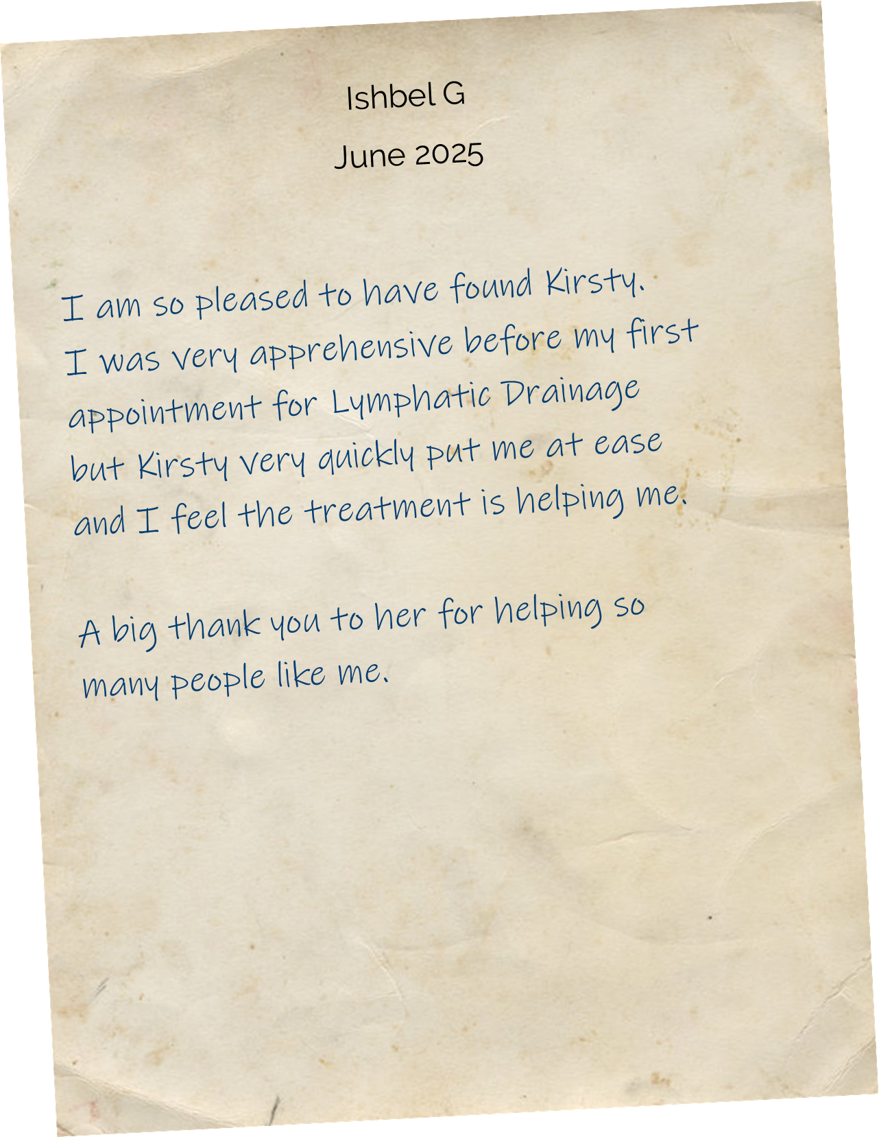 I am so pleased to have found Kirsty. I was very apprehensive before my first appointment for Lymphatic Drainage but Kirsty very quickly put me at ease and I feel the treatment is helping me. A big thank you to her for helping so many people like me.